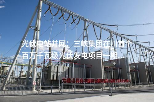 光伏電站并網(wǎng)：三峽集團(tuán)在川首個(gè)百萬千瓦級光伏發(fā)電項(xiàng)目一期并網(wǎng)