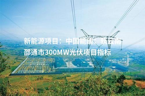 新能源項(xiàng)目：中國(guó)能建：獲云南邵通市300MW光伏項(xiàng)目指標(biāo)