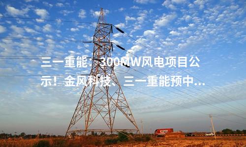 三一重能：300MW風(fēng)電項(xiàng)目公示！金風(fēng)科技、三一重能預(yù)中標(biāo)