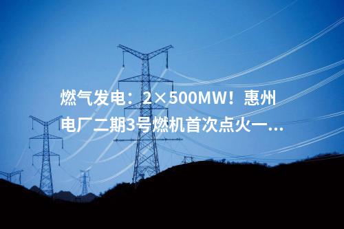 燃?xì)獍l(fā)電：2×500MW！惠州電廠二期3號(hào)燃機(jī)首次點(diǎn)火一次成功
