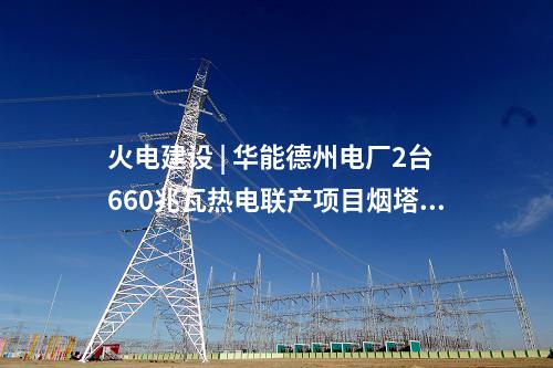 火電建設(shè) | 華能德州電廠2臺660兆瓦熱電聯(lián)產(chǎn)項目煙塔施工中標(biāo)公示