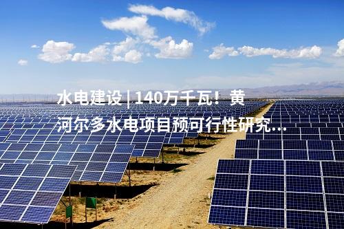 水電建設 | 140萬千瓦！黃河爾多水電項目預可行性研究報告審查會順利召開