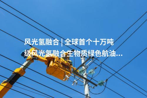 風光氫融合 | 全球首個十萬噸級風光氫融合生物質(zhì)綠色航油示范項目開工