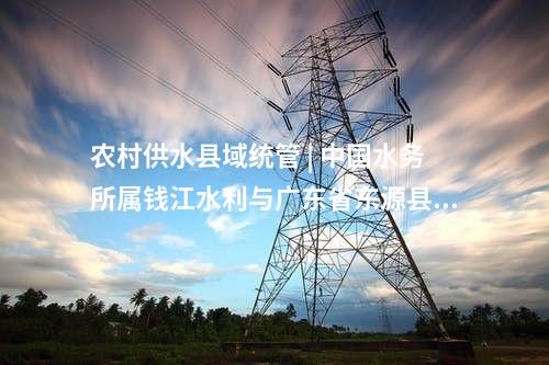 農(nóng)村供水縣域統(tǒng)管 | 中國水務(wù)所屬錢江水利與廣東省東源縣簽約“百千萬工程”農(nóng)村供水縣域統(tǒng)管項目!