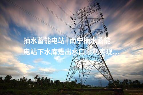 抽水蓄能電站 | 南寧抽水蓄能電站下水庫進(jìn)出水口順利實現(xiàn)封頂