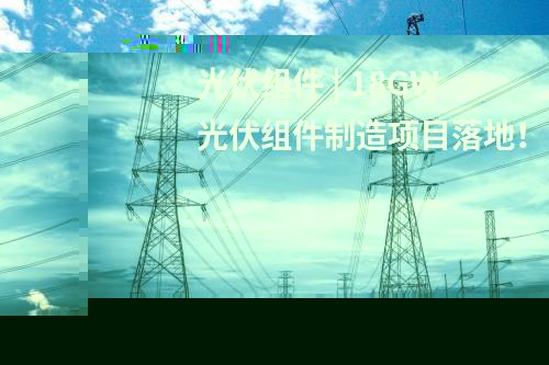 光伏組件 | 18GW光伏組件制造項(xiàng)目落地！