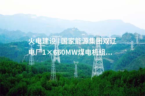 火電建設(shè) | 國家能源集團雙遼電廠1×660MW煤電機組擴建項目獲核準(zhǔn)批復(fù)