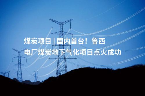煤炭項目 | 國內(nèi)首臺！魯西電廠煤炭地下氣化項目點火成功