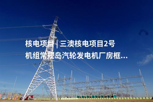 核電項目 | 三澳核電項目2號機組常規(guī)島汽輪發(fā)電機廠房框架結構整體封頂完成