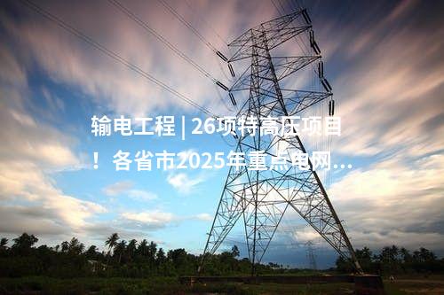 輸電工程 | 26項(xiàng)特高壓項(xiàng)目！各省市2025年重點(diǎn)電網(wǎng)工程整理