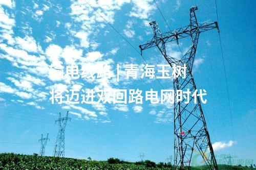 輸電線路 | 青海玉樹將邁進(jìn)雙回路電網(wǎng)時代
