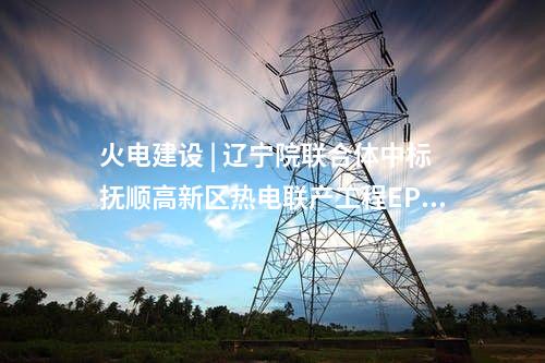火電建設 | 遼寧院聯(lián)合體中標撫順高新區(qū)熱電聯(lián)產(chǎn)工程EPC總承包項目