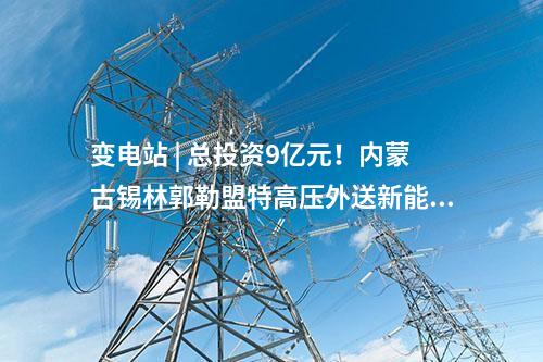 變電站 | 總投資9億元！內(nèi)蒙古錫林郭勒盟特高壓外送新能源三期項(xiàng)目配套送出工程核準(zhǔn)獲批
