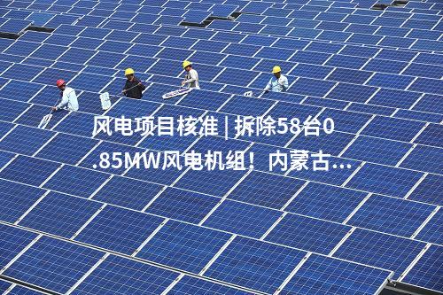 風(fēng)電項(xiàng)目核準(zhǔn) | 拆除58臺(tái)0.85MW風(fēng)電機(jī)組！內(nèi)蒙古風(fēng)電場(chǎng)改造升級(jí)項(xiàng)目獲核準(zhǔn)
