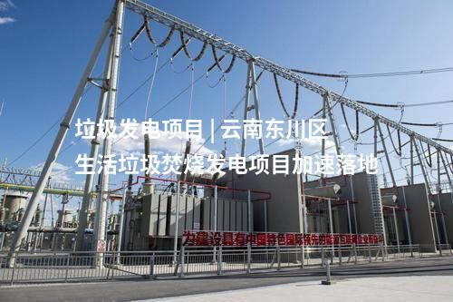 垃圾發(fā)電項目 | 云南東川區(qū)生活垃圾焚燒發(fā)電項目加速落地
