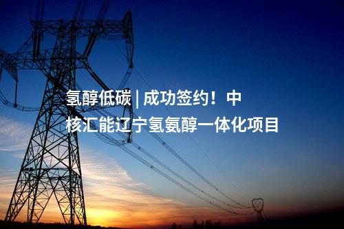 氫醇低碳 | 成功簽約！中核匯能遼寧氫氨醇一體化項(xiàng)目