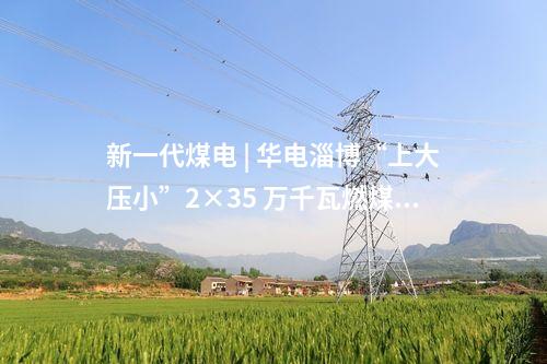 新一代煤電 | 華電淄博“上大壓小”2×35 萬千瓦燃煤熱電項目取得核準