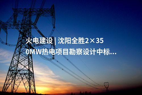 火電建設(shè) | 沈陽全勝2×350MW熱電項(xiàng)目勘察設(shè)計(jì)中標(biāo)候選人公示