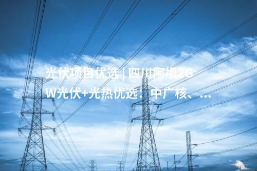 光伏項(xiàng)目優(yōu)選 | 四川阿壩2GW光伏+光熱優(yōu)選：中廣核、中國電建、蜀道清潔能源集團(tuán)等入圍