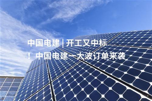 中國電建 | 開工又中標！中國電建一大波訂單來襲