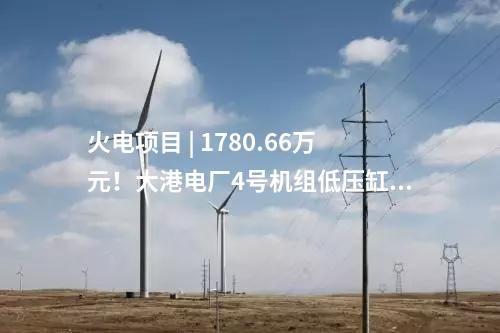 火電項目 | 1780.66萬元！大港電廠4號機組低壓缸零出力改造（EPC）中標(biāo)公示