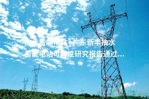 抽水蓄能電站 | 廣東新豐抽水蓄能電站可行性研究報告通過審查