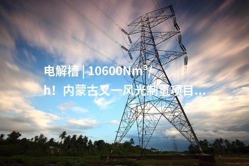 電解槽 | 10600Nm3/h！內(nèi)蒙古又一風光制氫項目獲批
