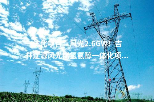 一體化項目：風(fēng)光2.6GW！吉林遼源風(fēng)光儲氫氨醇一體化項目開工