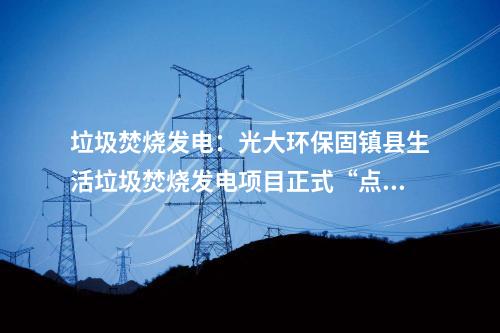 垃圾焚燒發(fā)電：光大環(huán)保固鎮(zhèn)縣生活垃圾焚燒發(fā)電項(xiàng)目正式“點(diǎn)火”試運(yùn)行！