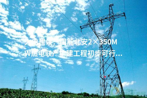火電建設(shè)：國(guó)能北安2×350MW熱電聯(lián)產(chǎn)擴(kuò)建工程初步可行性研究報(bào)告評(píng)審會(huì)召開(kāi)