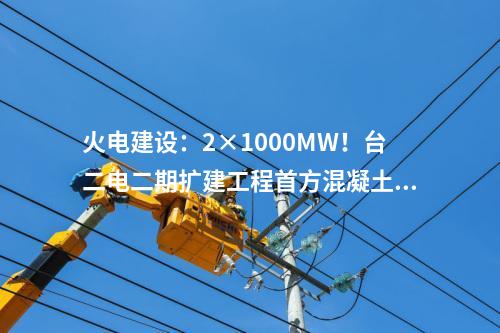 火電建設(shè)：2×1000MW！臺二電二期擴(kuò)建工程首方混凝土順利澆筑