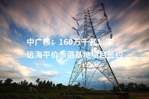中廣核：160萬千瓦！深遠(yuǎn)海平價示范基地項目簽約