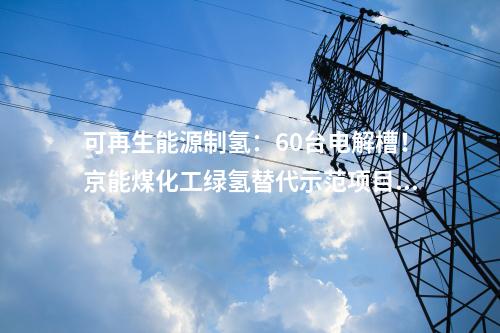 可再生能源制氫：60臺(tái)電解槽！京能煤化工綠氫替代示范項(xiàng)目開工