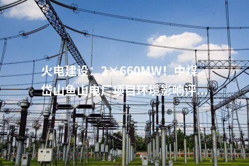 火電建設(shè)：2×660MW！中煤岱山魚山電廠項(xiàng)目環(huán)境影響評(píng)價(jià)公示
