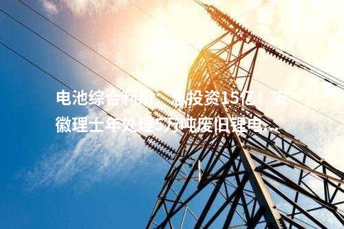 電池綜合利用：總投資15億！安徽理士年處理5萬噸廢舊鋰電池綜合利用項(xiàng)目開工！